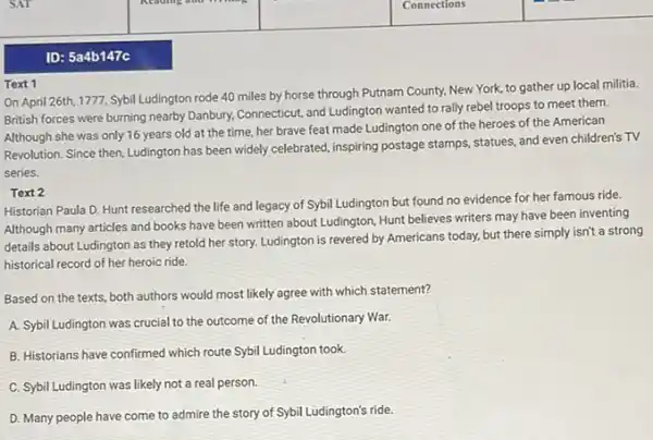 ID: 5a4b147c
Text 1
On April 26th, 1777 Sybil Ludington rode 40 miles by horse through Putnam County, New York,to gather up local militia.
British forces were burning nearby Danbury, Connecticut, and Ludington wanted to rally rebel troops to meet them.
Although she was only 16 years old at the time, her brave feat made Ludington one of the heroes of the American
Revolution. Since then, Ludington has been widely celebrated,inspiring postage stamps, statues and even children's TV
series.
Text 2
Historian Paula D. Hunt researched the life and legacy of Sybil Ludington but found no evidence for her famous ride.
Although many articles and books have been written about Ludington, Hunt believes writers may have been inventing
details about Ludington as they retold her story.Ludington is revered by Americans today, but there simply isn't a strong
historical record of her heroic ride.
Based on the texts both authors would most likely agree with which statement?
A. Sybil Ludington was crucial to the outcome of the Revolutionary War.
B. Historians have confirmed which route Sybil Ludington took.
C. Sybil Ludington was likely not a real person.
D. Many people have come to admire the story of Sybil Ludington's ride.