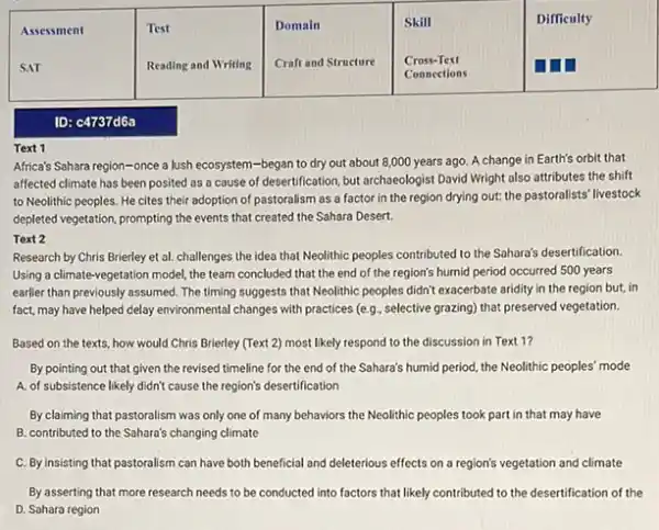 ID: c4737d6a
Text 1
Africa's Sahara region-once a lush ecosystem -began to dry out about 8,000 years ago A change in Earth's orbit that
affected climate has been posited as a cause of desertification, but archaeologist David Wright also attributes the shift
to Neolithic peoples. He cites their adoption of pastoralism as a factor in the region drying out: the pastoralists' livestock
depleted vegetation, prompting the events that created the Sahara Desert.
Text 2
Research by Chris Brierley et al. challenges the idea that Neolithic peoples contributed to the Sahara's desertification.
Using a climate-vegetation model the team concluded that the end of the region's humid period occurred 500 years
earlier than previously assumed The timing suggests that Neolithic peoples didn't exacerbate aridity in the region but, in
fact, may have helped delay environmental changes with practices (e,g, selective grazing)that preserved vegetation.
Based on the texts.how would Chris Brierley (Text 2) most likely respond to the discussion in Text 1?
By pointing out that given the revised timeline for the end of the Sahara's humid period the Neolithic peoples' mode
A. of subsistence likely didn't cause the region's desertification
By claiming that pastoralism was only one of many behaviors the Neolithic peoples took part in that may have
B. contributed to the Sahara's changing climate
C. By insisting that pastoralism can have both beneficial and deleterious effects on a region's vegetation and climate
By asserting that more research needs to be conducted into factors that likely contributed to the desertification of the
D. Sahara region
