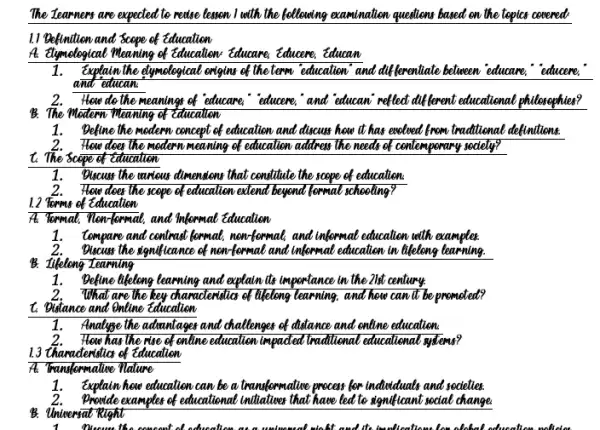 The Iearners are expected to recise lesson I with the bellowing examination questions based on the tepics covered
11 Befinition and Scepe of Education
A. Elymological Meaning of Education: Educare, Educeme, Educan
1.Explain the elymelogical enigins of the term education and differentiate believeen educate "educere,"
and educan
2.How do the meanings of educare,"educeme, and educani reflect different educational philosophies?
B. The Modern Meaning of Education
1. Define the medern concept of education and discuss how it has evelwed from traditional definitions.
2.How does the modern meaning of education address The needs of contemperary society?
t. The Scope of Education
1.Discuss the movieus dimensions that constitute the scepe of education
2.How does the scepe of education extend beyond formal schooling?
1.2 Torms of Education
At Tomal, New formal, and Informal Education
1. Compare and contrast formal, nen-formal, and informal education with examples.
2.Discuss the significance of men-formal and informal education in lifetiong learning.
B. Itlelong Zearning
1.Befine likelong learning and explain its importance in the 21st century.
2.What are the key characteristics of likelong learning. and how can't be promoted?
1. Dislance and entime Education
1.Analyse the admintages and challenger of distance and online education.
2. How has the rise of enline education impaded traditional educational systems?
13 thanadenidic of Education
A: Transformative Nature
1.Explain here education can be a transformative process for induduals and societies.
2.Provide examples of educational initiatives that have led to significant social change
B. Universat Right