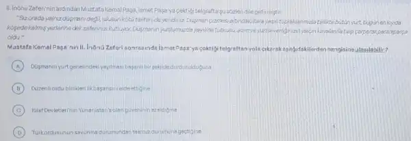 II. Inonu Zaferinin ardindar Mustafa KemalPaga, Ismet Paga'ya cektigi telgrafta susbzleridilegetimistir.
"Sizorada yalniz dismen degil, ulusun koturtalihinide yendiniz. Disisman cizmes:altindakikara yazil topraklanmuzla birliktebutin yurt, bugunen kiynda
Kosedekalms yerlenine dekzaferinizi kutluyor Dusmanin yurdumuzda yayima tutkusu azimve yurtseveniginizinyalon kayalanna bas carparak paramparca
oldu."
Mustafa Kemal Paga'nin II. inónü Zaferi sonrasinda ismet Pasa'ya cektigi telgraftan yola cikarak agajidakilerde n hangisineulasilabilir?
A Düsmanin yurtgenelindek yayilmasi bagarili bir sekide durdurulduguna
B Düzenli ordu birlikler iikbasansinreldeettigine
C itilaf Devletleri'nin Yunanistan's olangüveninin azaldigina
D Türkordusunun	ndan taarruz durumuna gectigine