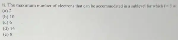ii. The maximum number of electrons that can be accommodated in a sublevel for which I=3 is:
(a) 2
(b) 10
(c) 6
(d) 14
(e) 8