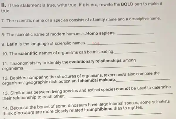 II. If the statement is true, write true, If it is not, rewrite the BOLD part to make it
true.
7. The scientific name of a species consists of afamily name and a descriptive name.
__
8. The scientific name of modern humans is Homo sapiens. __
9. Latin is the language of scientific names.
__
10. The scientific names of organisms can be misleading.
__
11. Taxonomists try to identify the evolutionary relationships among
organisms
__
12. Besides comparing the structures of organisms, taxonomists also compare the
organisms' geographic distribution and chemical makeup.
__
13. Similarities between living species and extinct species cannot be used to determine
their relationship to each other.
__
14. Because the bones of some dinosaurs have large internal spaces, some scientists
think dinosaurs are more closely related toamphibians than to reptiles.