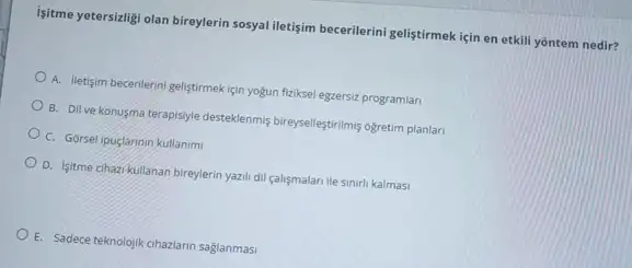 işitme yetersizligi olan bireylerin sosyal iletişim becerilerini geliştirmek için en etkill yontem nedir?
A. lletisim becerilerini gelistirmek için yogun fiziksel egzersiz programlar
B. Dil ve konusma terapisyle desteklenmis bireyselfestrilmi ogretim planlari
C. Gorselipuglarmin kullanim
D. Isitme cihazi kullanan bireylerin yazil dil calismalar ile sinirli kalmasi
E. Sadece teknolojik cihazlarin saglanmasi