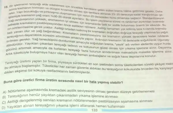 işletmenin tereyaği elde edebilmesi için oncelikle kendisine gelen sütler krema hâline getirmesi gerekir. Daha
sonra olmasi için tanklara alin suk
23-25 dereceye kadar kariştrimas ge-
Yapi bozuklugu ve pihtilasma
islemive kraninin yaksek aromasinin iyi olmasi yayiklama süresi ve randiman açisindan onemlidir.
yağ orani % 30-35 olusmamasi için isinin 25 dereceden fazla olmamasi sağlanir. Standardizasyon
sebeple kremalarir pastorizasyondan once asitiklen kemalarda bell bir asitlik bulunmasi onemi bir etkendir. Bu
rin yavan olur ve yağ beğenilmez Kremalarin pastórizasyonu ise kremanin yüksek derecelere kadar isitilarak
nn notrlenmesine gerek yoktur. Asitligi ortadan kalkmiş bir kremadan doğrudan doğruya tereyaği yapilirsa bu yağin
tereyadi gerekir. Yao taneciklerini dondurmak amaciyla soğutulan krema "yayik" adi verilen aletlerde uygun hizda
dayaniklilik suresini artinimasi amaciyla yapilir. Ardindan kremanin 18 derecede soğutularak olgunlas-
dóndürülür. Yayiktan çikarilan tereyaği tadinin ve kokusunun güzel olmasi için yikama islemine alinir. Dayanma
gucu nuketiciyle buluşmaya hazir olan tereyaği hemen ambalajlanir ve soğuk hava depolarina konulur.
artirmak amaciyla da tuzlanan tereyaği fazla tuzunun arindirilmasi maksadiyla malaske işlemine alinir.
Tereyaği üretimi yapan bir firma, piyasaya sürdükleri en son Gretimden sonra tüketicilerden sürekli Sikâyet mekt
bu almaya başlamiştir Tüketiciler her zaman güvenle aldiklari bu tereyağinin kokusunda onceden hiç karşilaşm bu
diklari eksimsi bir kokuya rastladiklarin belirtmişlerdir.
Buna gore üretici firma ủretim sirasinda nasil bir hata yapmiş olabilir?
A) Notürleme aşamasinda kremadaki asitlik seviyesinin olmas gereken düzeye getirilememesi
B) Tereyağinin henüz yayiktan cikarilmadar yikama işlemine alinmasi
C) Asitligi dengelenmiş sanilan kremanin notürlenmeden pastōrizasyor aşamasina alinmasi
D) Yayiktan alinan tereyağinin yikama işlemi atlanarak hemen tuzlanmasi
133