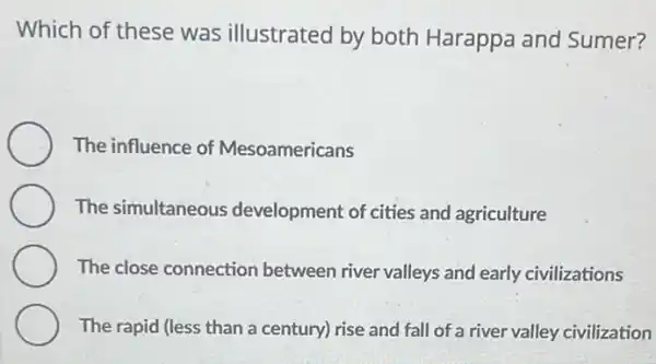 Which of these was illustrated by both Harappa and Sumer?
The influence of Mesoamericans
The simultaneous development of cities and agriculture
The close connection between river valleys and early civilizations
The rapid (less than a century) rise and fall of a river valley civilization