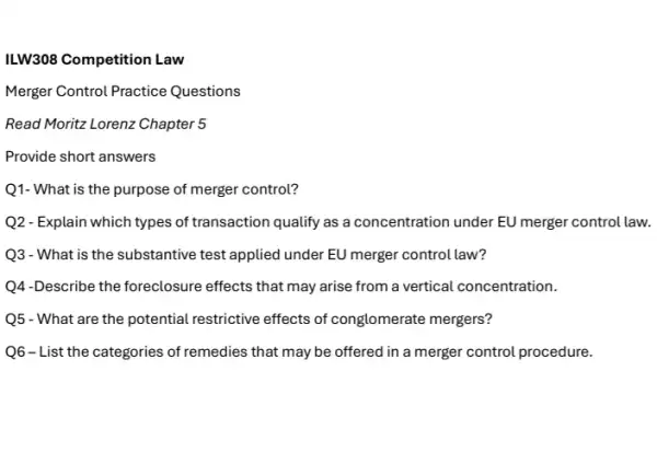 ILW308 Competition Law
Merger Control Practice Questions
Read Moritz Lorenz Chapter 5
Provide short answers
Q1- What is the purpose of merger control?
Q2- Explain which types of transaction qualify as a concentration under EU merger control law.
Q3 - What is the substantive test applied under EU merger control law?
Q4-Describe the foreclosure effects that may arise from a vertical concentration.
Q5 - What are the potential restrictive effects of conglomerate mergers?
Q6-List the categories of remedies that may be offered in a merger control procedure.