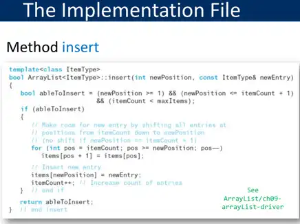 The Implementation File
Method insert
bool Arraylist<ItemType>:insert(int newPosition, const ItemlyyeB newEntry)
template<class ItemType>
bool ablefolnsert = (newPosition >=1) 88 (newPosition <= itemCount
88 (itemCount < maxItems);
if (ableToInsert)
11. Make room for new entry by shifting all entries at
11 positions from itemCount down to newPosition
11 (no shift if newPosition =s itemCount +1)
for (int pos = itemCount; pos so newPosition; pos-)
items[pos +1] =itens[pos]:
11 Insert new entry
items(newPosition) = newEntry;
11 Increase count of entries
11 end if	See
return ableToInsert;
Arrayl ist/che9-
end insert	arraylist-driver