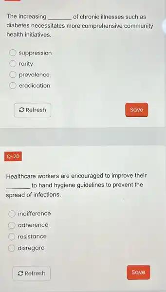 The increasing __ of chronic illnesses such as
diabetes necessitates more comprehensive community
health initiatives.
suppression
rarity
prevalence
eradication
Healthcare workers are encouraged to improve their
__ to hand hygiene guidelines to prevent the
spread of infections.
indifference
adherence
resistance
disregard