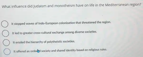 What influence did Judaism and monotheism have on life in the Mediterranean region?
It stopped waves of Indo -European colonization that threatened the region.
It led to greater cross-cultural exchange among diverse societies.
It eroded the hierarchy of polytheistic societies.
It offered an order society and shared identity based on religious rules.