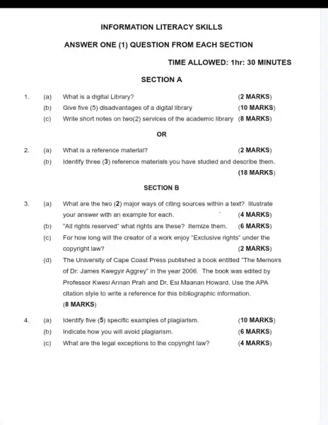 INFORMATION LITERACY SKILLS
ANSWER ONE (1) QUESTION FROM EACH SECTION
TIME ALLOWED: 1hr: 30 MINUTES
1. (a) What is a digital Library?
(b) Give five (5)disadvantages of a digital library
(c) Write short notes on two(2) services of the academic library (8 MARKS)
OR
2. (a) What is a reference material?
(2 MARKS)
(b) Identify three (3)reference materials you have studied and describe them.
(18 MARKS)
SECTION B
(a) What are the two (2) major ways of citing sources within a text? Illustrate
your answer with an example for each.	(4 MARKS)
(b) "All rights reserved" what rights are these? Itemize them. (6 MARKS)
(c) For how long will the creator of a work enjoy "Exclusive rights"under the
copyright law?	(2 MARKS)
(d) The University of Cape Coast Press published a book entitled "The Memoirs
of Dr. James Kwegyir Aggrey" in the year 2006. The book was edited by
Professor Kwesi Annan Prah and Dr. Esi Maanan Howard. Use the APA
citation style to write a reference for this bibliographic information.
(8 MARKS)
4. (a) Identify five (5) specific examples of plagiarism.
(10 MARKS)
(b) Indicate how you will avoid plagiarism.
(6 MARKS)
(c) What are the legal exceptions to the copyright law?
(4 MARKS)
SECTION A