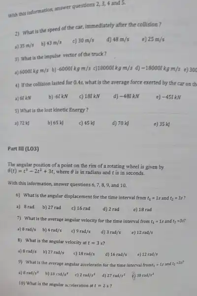 With this information.answer questions
2,3,4 and 5.
2) What is the speed of the car, immediately after the collision?
a) 35m/s
b) 43m/s
c) 30m/s
d) 48m/s
e) 25m/s
3) What is the impulse vector of the truck?
a) 60001kgm/s b) -60007kgm/s c) 180001kgm/s d) -18000kkmm/s e) 300
4) If the collision lasted for 0.4s, what is the average force exerted by the car on th
a) 6t kN
b) -61 kN
c) 181 kN
d) -48ikN
e) -45ikN
5) What is the lost kinetic Energy ?
a) 72 kJ
b) 65 kJ
c) 45 kJ
d) 70 kJ
e) 35 kJ
Part III (LO3)
The angular position of point on the rim of a rotating wheel is given by
Theta (t)=t^3-2t^2+3t .where Theta  is in radians and t is in seconds.
With this information , answer questions 6,7,8,9, and 10.
6) What is the angular displacement for the time interval from
t_(1)=1s and t_(2)=3s
a) 8 rad
b) 27 rad
c) 16 rad
d) 2 rad
e) 18 rad
7) What is the average angular velocity for the time interval from
t_(1)=1s and t_(2)=3s
i
a) 8rad/s
b) 4rad/s
c) 9rad/s
d) 3rad/s
e) 12rad/s
8) What is the angular velocity at t=3s
a) 8rad/s
b) 27rad/s
c) 18rad/s
d) 16rad/s
e) 12rad/s
9) What is the average angular acceleratin for the time interval fromt_(1)=1s and t_(2)=3s
a) 8rad/s^2
b) 18rad/s^2
c) 2rad/s^2
d) 27rad/s^2
30rad/s^2
10) What is the angular acceleration at t=2s