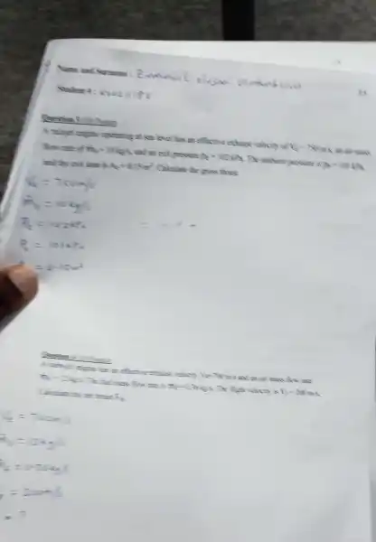 in
Question 3 Primes
aperating at sea love has an effective exchange volocty of les wans
flow muse of mo=maps and an excit messure pe=min The ambert pressure is gramma
and the end area is A_(k)=115km^2 Calculate the gross thress
Question 4 2
A. whyse express in afternoe exhaus relaxin Yes TMm 5 and an air mass from
he' mans flow me s n_(4)=137485 The flight velooh is N_(2)=2Nm
Calculate the new throus. (7)/(2)
the = Toom