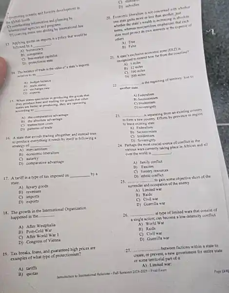 international arencies and process.
D) coercing states into abiding by international few
13. Applying quotas on imports is a policy that would be
followed by a __
B) conspiratot
C) firemariet capitalist
D) protectionist state
14. The halence of trade is the value o's state's imports
relative to its __
A) hodpet halance
B) trade stafus
C) exchange rate
D) exports
15. When states specialire in producing the goods that
they produce hest and trading for goods that other
states are better at producing, they are operating
acconting to __
A) the comparative advantage
B) the absolute advantage
C) transaction costs
D) patterns of trade
16. A state that avoids trading ahogether and instead tries
to produce everything it needs by itself is following a
strategy of __ .
A) mercantilism
B) economic liberalism
C) autarky
D) comparative advantage
17. A tariff is a type of tax imposed on __ by a
state.
A) luxury goods
B) revenues
C) imports
D) exports
18. The growth in the International Organization
happened in the __
A) After Westphalia
B) Post-Cold War
C) After World War 1
D) Congress of Vienna
19. Tas breaks, loans,and guaranteed high prices arc
examples of what type of protectionism?
A) tariffs
B)quotas
o
D) sutrodies
20. Economic liberalion is not concerned with whether
one state pains more of less than another, just
whether the state's wealth is increasing in aboolute
that each
state must protictit can interests at the expense of
others
A) True
B) Fake
21. Astar's erchusive
(EED) it
recepnired to extend how far from the countline?
miles
B) 12miles
C) 100miles
D) 200miles
22 __ is the regaining of territory lost to
another state.
A) Federalism
C) Irredentism
D) sovereignty
23 __ is separating from an existing country
to form a new country Efforts by province or region
to leave existing state
A) Federalism
B) Secesionism
C) Irredentism
D) Sovereignty
24. Perhaps the most crucial source of conflict in the
various wars currently taking place in African and all
over the world is __ .
A) family conflict
B) Fascism
C) forestry resources
25. __
D) ethnic conflict
........to gain some objective short of the
surrender and occupation of the enemy
A) Limited war
B) Raids:
C) Civil war
D) Guerrilla war
26 __ at type of limited wars that consist of
asingle action; can become a low-intensity conflict
A) World War
B) Raids
C) Civil war
D) Guerrilla war
27. __ between factions within a state to
create, or prevent, a new government for entire state
or some territorial part of it
A) Limited war:
Fall Semestor 2024-2025-Final Exam