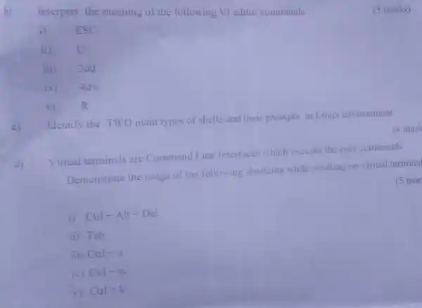 Interpret the meaning of the following VI editor commands
i) ESC
ii) u
c)
Identify the TWO main types of shells and their prompts in Linux environment
Virtual terminals are Command Line Interfaces which execute the user commands.
(4 mark
Demonstrate the usage of the following shortcuts while working on virtual terminal
(5 mar
i) Ctrl+Alt+Del
ii) Tab
iii) Ctrl+u
iv) Ctrl+w
v) Ctrl+k
(5 marks)