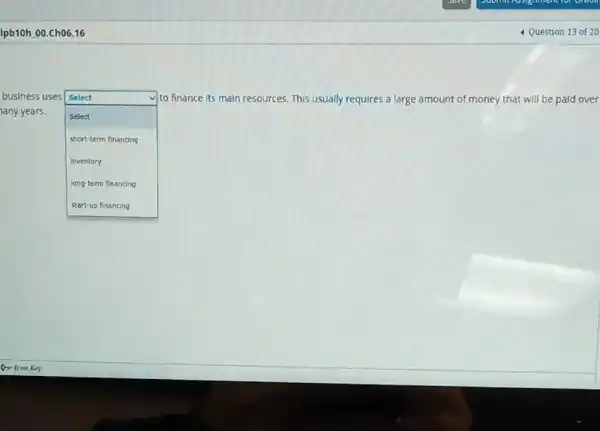 Ipb10h 00.Ch06.16
business uses Select
any years.
square 
to finance its main resources. This usually requires a large amount of money that will be paid over
Select
short-term financing
inventory
long-term financing
4 Question 13 of 20