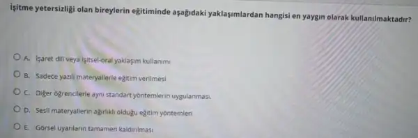 Isitme yetersizligi olan bireylerin egitiminde aşağidaki yaklaşmlardan hangisi en yaygin olarak kullanilmaktadir?
A. Isaret dili veya isitsel-oral yaklaşim kullanimi
B. Sadece yazili materyallerle egitim verilmesi
C. Diger ogrencilerle ayni standart yontemlerin uygulanmas.
D. Sesli materyallerin agriliki oldugu eğitim yôntemleri
E. Gorsel uyarilarin tamamen kaldirilmasi