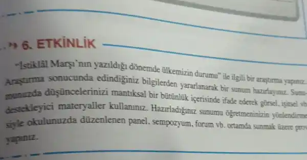 __
"Istiklal Marsi nin yazildig dõnemde tilkemizin durumu" ile ilgili bir arasturma yapiniz.
Arastirma sonucunda edindiginiz bilgilerder yararlanarak bir sunum hazirlayiniz. Sunu-
munuzda düşünceleriniz mantiksal bir bütinlük icerisinde ifade ederek gōrsel . isitsel vb
destekleyici materyaller kullanlnlz Hazirladiginiz sunumu Ogretmeninizir yonlendirme
siyle okulunuzda düzenlenen panel , sempozyum, forum vb ortamda sunmak tizere pro
yapiniz.