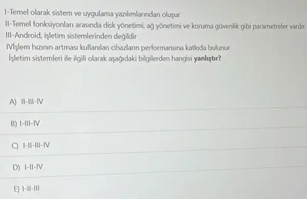 I-Temel olarak sistem ve uygulama yazlimlarindan oluşur
II-Temel fonksiyonlan arasinda disk yōnetimi, ağ yõnetimi ve koruma gũvenlik gibi parametreler vardir.
III-Android, işletim sistemlerinden degildir
Mislem huzinin artmasi kullanilan cihazlann performansina katkda bulunur
Işletim sistemleri ile ilgil olarak aşağidaki bilgilerden hangis yanlistir?
A) II-III-IV
B) 1-III-IV
C I-II-III -IV
D) I-II-IV
E) 1-II-I III