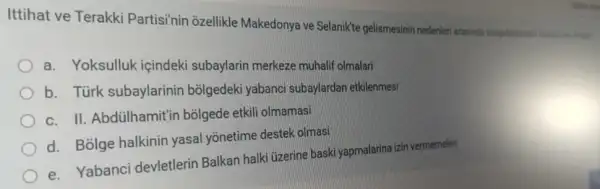 Ittihat ve Terakki Partisi'nin ozellikle Makedonya ve Selanikte gelismesinin nedenleri arasinda
a. Yoksulluk içindeki subaylarin merkeze muhalif olmalari
b. Türk subaylarinin bolgedeki yabanci subaylardan etkilenmesi
c. II. Abdülhamit'ir bõigede etkili olmamasi
d. Bolge halkinin yasal yōnetime destek olmasi
e. Yabanci devletlerin Balkan halki üzerine baski yapmalarina izin vermemeleri