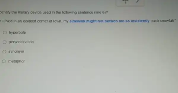 Jentify the literary device used in the following sentence (line 6)?
f I lived in an isolated corner of town.my sidewalk might not beckon me so insistently each snowfall."
hyperbole
personification
synonym
metaphor