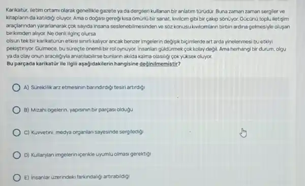 Karikatür, iletim ortami olarak genellikle gazete yada dergileri kullanan biranlatim türüdür. Buna zaman zaman sergiler ve
kitaplann da katildigi oluyor Ama o dogasi geregi kisa omürlü bir sanat.kivilcim gibi bir çakip sôn0yor. Gücũnũ toplu iletişim
araçlanndan yararlanarak cok sayida insana seslenebilmesinder ve sôz konusukivilcimlarin birbiri ardina gelmesiyle oluşan
birikimden alryor. Ne denli ilginç olursa
olsun tek bir karikaturun etkisi sinirli kaliyor ancak benzer Imgelerin degisik bijijmlerde art arda yinelenmesi bu etkiyi
pekistiriyor. Gulmece, bu sureçte onemli bir rol oynuyor Insanlan güldürmek cokkolay değil. Ama herhangi bir durum, olgu
ya da olay onun araciligyyla anlatilabilirse bunlarn akilda kalma olasiligi cok yuksek oluyor.
Bu parçada karikatür ile Ilgili aşağidakilerin hangisine değinilmemiştir?
A) Süreklik arz etmesinin barindirdigi tesiri artirdigi
B) Mizahi ogelerin, yapisinin bir parçasi oldugu
C) Kuwetini, medya organlar sayesinde sergiledigi
D) Kullanilan imgelerin icenkle uyumlu olmasi gerektigi
E) insanlar Uzerindeki farkindalif artirabildig