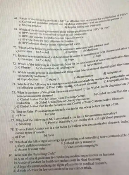 Ke Mation of the following methods is NOT an effective way to prevent uninfected partner
c) Sharing needles c) Sharing needies intent condom ine b) Mitual monogamy with an
d) Regular lesting and reatment
69. Which of the following statements about homan parillomavirus (HIPV) is true?
a)troy can only
b) HPV can increase
__
c) HPV vaccines
d) HPVinceines are only effective for
70. Which of the following substances is commonly associated with tobacco use?
xa) Nicotine
b) Aloobol
71. Beposive consumption of which substance is known to contribute to liver disease and other I
c) Cameine
d) Marijuana
a) Tobacco
b) Alcoholy	(c) Sugar
72. Which of the following is a major risk betor for the developollution -communicable dise
(d) Salt
b) Vaccination c) Hand bygiene
A) Obesity
73. Which natural process associated with the gradual deterioration of physiological functions
d) Nir pollution
vulnerability to disease?
a) Reproduction
74. Which of the following is a leading cause of death and disability worldwide, particularly an
b) Aging X
c) Regeneration
d) Adaptation
a) Infectious diseases b) Rosd traffic injuricy c) Natural disasters
d) Occupational he
75. What is the name of the global framework established by the World Health Organization (
non-communicable diseases?
a) Clobal Action Plan for Tobacco and Smoking Control
b) Global Action Plan for
Reduction c) Global Action Plan for Obesity Prevention
d) Global Action Plan for the Prevention and Control of Non-Communicable Diseases
76. True or False:Premature mortality refers to deaths that occur before the age of 70.
x a) True
b) False
77. Which of the following is NOT considered a risk factor for premature mortality?
b) Physical inactivity < c)Healthy diet d) High blood pressure
a) Smoking
78. True or False Alcohol use is a risk factor for various non-communicable diseases.includ
certain types of cancer.
(V) a) True
b) False
79. Which of the following is a strategy for preventing and controlling non-communicable d
a) Early childhood education
Kb) Road safety measures
c) Access to clean water
d) Vaccination campaigns
80. What was the Nuremberg Code?
a) A set of ethical guidelines for conducting medical experiments on humans.
b) A code of conduct for healthcare professionals in Nazi Germany.
c) Alegal document outlining the rights of patients in medical research.
d) A code of ethics for lawyers involved in war crimes trials.