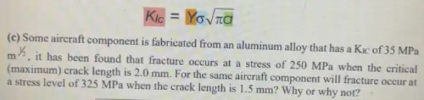 K_(IC)=Y_(sigma )sqrt (pi a)
(c) Some aircraft component is fabricated from an aluminum alloy that has a
K_(IC) of 35 MPa m^1/2
, it has been found that fracture occurs at a stress of 250 MPa when the critical
(maximum) crack length is 2.0 mm. For the same aircraft component will fracture occur at
a stress level of 325 MP when the crack length is 1.5 mm ? Why or why not?