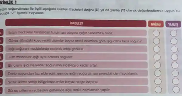 KINLIK 1
ngin sogurulmasi le ligil asagida verilen ifadeleri dogru (D) ya da yanhs ()olarak degerlendireroh uygun ku-
cougla koyunuz.
IFADELER
DOGRU
YANLIS
son maddeler tarafindan tutulmas olayna isoin yansimas denir.
Gines athndak koyu renki cisimler beyaz renk!cisimlere gōre (poi daha fazla sogurur.
so soguran maddelerde sicaktik artisy gorinin.
Tum maddeler (s) ayn oranda sogurur.
kadar sogurursa sicakly o kadar artar.
Deniz suyundan tuz elde edilmesinde sigin sogurulmasi prensibinden faydalanilir.
Scak ikime sahip bólgelerde evier beyaz renge boyanir.
Gines pilerinin yuzeyler gene kle açk renkll camlardan yapilir.