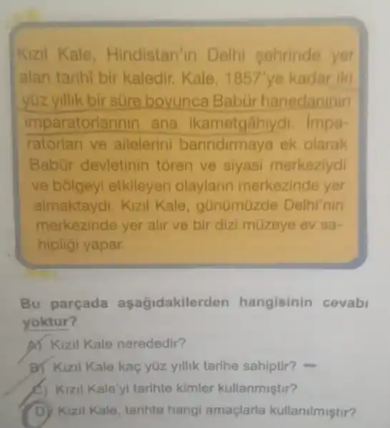 Kizil Kale Hindistan'in Delhi sehrinde yer
alan tarihi bir kaledir. Kale, 1857' ye kadar iki
yüz yillik bir sure boyunca Babür hanedaninin
imparatorlannir I ana ikametgâhlydi impa-
ratorlari ve ailelerini barindirmaya ek olarak
Babür devletinin toren ve siyasi merkeziydi
ve bólgey etkileyen olaylarin merkezinde yer
almaktaydi. Kizil Kale, günúmüzde Delhi'nin
merkezinde yer alir ve bir diz müzeye ev sa-
hipligi yapar.
Bu parçada aşağidakilerden hangisinin cevabl
yoktur?
A) Kizil Kale nerededir?
B) Kizil Kale kaç yüz yillk tarihe sahiptir?
Kizil Kale'yi tarihte kimler kullanmiştir?
(D) Kizil Kale tarihte hangi amaçlarla kullanilmiştir?