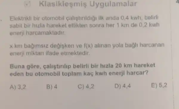 Klasiklesmis Uygulamalar
Elektrikli bir otomobil calistirildigi ilk anda 0,4 kwh belirli
sabit bir hizla hareket ettikten sonra her 1 km de 0.2 kwh
enerji harcamaktadir.
x km bağimsiz degisken ve f(x) alinan yola bağli harcanan
enerji miktari ifade etmektedir.
Buna gore , callstlrllp belirli bir hizla 20 km hareket
eden bu otomobil toplam kaç kwh enerji harcar?
A) 3,2	B) 4	C) 4,2	D) 4,4	E) 5,2