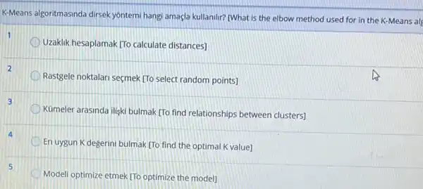 K-Means algoritmasinda dirsek yontemi hangi amaçla kullanilr?[What is the elbow method used for in the K-Means al
1
Uzaklik hesaplamak [To calculate distances]
2
Rastgele noktalari seçmek [To select random points]
Kumeler arasinda iliski bulmak (To find relationships between clusters]
En uygun K degerini bulmak (To find the optimal K value]
Modeli optimize etmek TTo optimize the model]