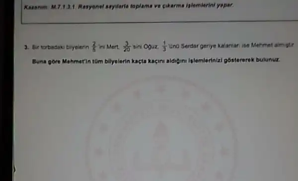 Korn num: M.7.1.3.1. Rasyonel sayilaria toplama ve cikarma islemierini yapar.
3. Bir torbadaki blyelerin (2)/(5) ini Mert. (3)/(20) Bini Oguz. (1)/(3) "Ond Serdar geriye kalanlan ise Mehmet almistir
Buna gore Mehmetin tom bilyelerin kaçta kaçini aldigini Islemlerinial gostererek bulunuz.