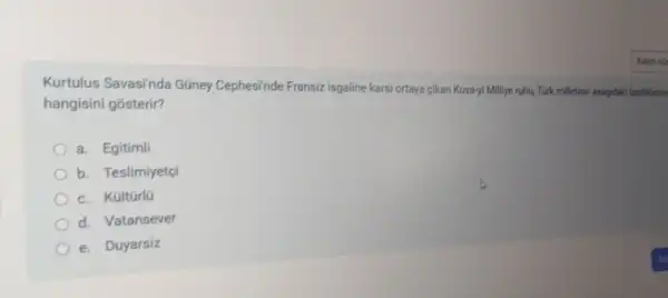 Kurtulus Savasi'nda Güney Cephesinde Fransiz isgaline kars ortaya cikan Kuva-yi Milliye ruhu, Turk milletinin asagidak dzelliklerde
hangisini gosterir?
a. Egitimli
b. Teslimiyetçi
c. Kültürlü
d. Vatansever
e. Duyarsiz
so