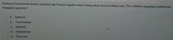 Kurtulus Savasi'nda Gũney Cephesi'nde Fransiz isgaline karsi ortaya çikan Kuva-yi Milliye ruhu, Türk milletinin asagidaki ozelliklerden
hangisini gosterir?
a. Egitimli
b. Teslimiyetçi
c. Kültürlü
d. Vatansever
e. Duyarsiz