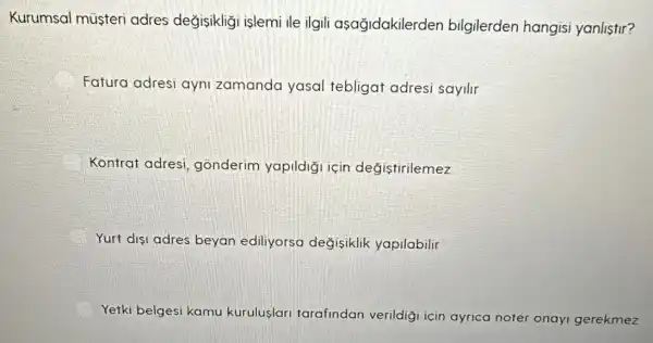 Kurumsal müsteri adres değisikliği islemi ile ilgili asağidakilerden bilgilerden hangisi yanlistir?
Fatura adresi ayni zamanda yasal tebligat adresi sayilir
Kontrat adresi , gõnderim yapildiğ için değistirilemez
Yurt disi adres beyan ediliyorsa değisiklik yapilabilir
Yetki belgesi kamu kuruluslari tarafindan verildig icin ayrica noter onayi gerekmez