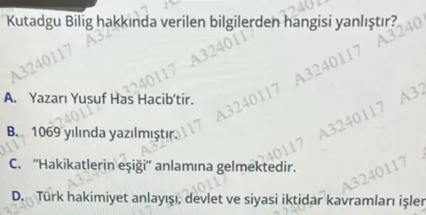 Kutadgu Bilig hakkinda verilen bilgilerden hangisi yanlistir? 11240
A. Yazari Yusuf Has Hacib'tir.
B. 1069 yilinda yazilmiştir.
C. "Hakikatlerin esigi anlamina gelmektedir.
D. Türk hakimiyet anlayişi, devlet ve siyasi iktidar kavramlari işler