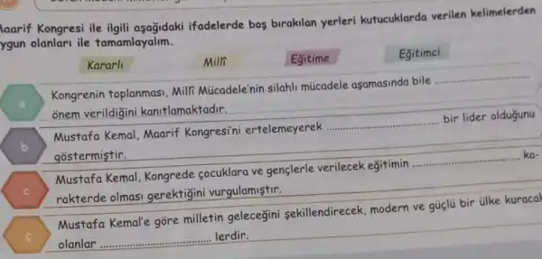 laarif Kongresi ile ilgili aşağidaki ifadelerde bos birakilan yerleri kutucuklarda verilen kelimelerden
ygun olanlari ile tamamlayalim.
Kararl
Milli
Egitime
Egitimci
Kongrenin toplanmasi Milfi Micadele'nin silahli múcadele asamasinda bile...
__
onem verildigin kanitlamaktadir.
B
Mustafa Kemal . Maarif Kongresi'ni ertelemeyerek
__
bir lider oldugunu
gostermistir.
Mustafa Kemal Kongrede socuklara ve genclerle verilecek egitimin
__ ka-
rakterde olmas gerektigin vurgulamistir.
C
Mustafa Kemal'e gore milletin gelecegini sekillendirecek modern ve gủclü bir tilke kuracal
olanlar __ lerdir.