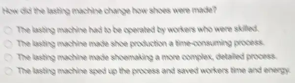 How did the lasting machine change how shoes were made?
The lasting machine had to be operated by workers who were skilled.
The lasting machine made shoe production a time-consuming process.
The lasting machine mathe shoemaking a more complex, detaled process.
The lasting machine sped up the process and saved workers time and energy