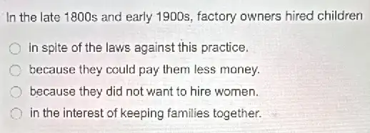 In the late 1800s and early 1900s, factory owners hired children
in spite of the laws against this practice.
because they could pay them less money.
because they did not want to hire women.
in the interest of keeping families together.