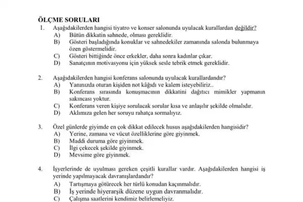 ÔLCME SORULARI
1. Asağdakilerden hangisi tiyatro ve konser salonunda uyulacak kurallardan degildir?
A) Butin dikkatin sahnede olmasi gereklidir.
B)Gosteri basladiginda konuklar ve sahnedekiler zamaninda salonda bulunmaya
ozen gostermelidir.
C)Gosteri bittiginde once erkekler daha sonra kadinlar gikar.
D) Sanatçmm motivasyonu için yüksek sesle tebrik etmek gereklidir.
Aşağidakilerden hangisi konferans salonunda uyulacak kurallardandir?
A)'aninizda oturan kisiden not kāijidi ve kalem isteyebiliriz __
B) ) Konferans strasinda konusmacmun dikkatini dagitici mimikler yapmanln
sakincasi yoktur.
C) Konferans veren kisiye sorulacak sorular kisa ve anlasilir sekilde olmalidir.
D) Aklimiza gelen her soruyu rahatça sormaliyiz.
3. Ôzel günlerde giyimde en cok dikkat edilecek husus aşağidakilerden hangisidir?
A) Yerine, zamana ve vúcut ôzelliklerine gõre giyinmek.
B) Maddi duruma gōre giyinmek.
C) Ilgi cekecek sekilde giyinmek.
D) Mevsime gore giyinmek.
4. Isyerlerinde de uyulmasi gereken cesitli kurallar vardir.Asagidakilerden hangisi is
yerinde yapilmayacak davranislardandir?
A) Tartismaya gottrecek her türlủ konudan kaçinmalidir.
B) is yerinde hiyerarsik düzene uygun davranmahdr.
C) Calisma saatlerini kendimiz belirlemeliyiz.