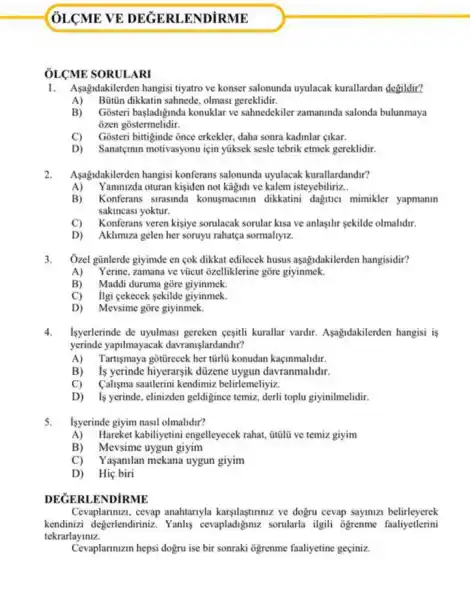 ÔLCME SORULARI
1.Asagidakilerden hangisi tiyatro ve konser salonunda uyulacak kurallardan degildir?
A) Bütin dikkatin sahnede olmasi gereklidir.
B) Gosteri basladignda konuklar ve sahnedekiler zamanunda salonda bulunmaya
ozen gostermelidir.
C) Gosteri bittiginde once erkekler.daha sonra kadinlar gikar.
D) Sanatçinin motivasyonu için yüksek sesle tebrik etmek gereklidir.
2. Aşagidakilerden hangisi konferans salonunda uyulacak kurallardandir?
A) Yaninizda oturan kisiden not kağidi ve kalem isteyebiliriz __
B) Konferans strasinda konusmacimin dikkatini dagitici mimikler yapmanin
sakincasi yoktur.
C) Konferans veren kisiye somlacak sorular kisa ve anlasilir sekilde olmalidir.
D) Aklimuza gelen her soruyu rahatça sormahyiz.
3. Ozel günlerde giyimde en cok dikkat edilecek husus aşağidakilerden hangisidir?
A) Yerine, zamana ve vũcut ôzelliklerine gõre giyinmek.
B) Maddi duruma gōre giyinmek.
C) ligi cekecek sekilde giyinmek.
D) Mevsime gōre giyinmek.
4. Isyerlerinde de uyulmass gereken cesitli kurallar vardir.Aşagidakilerden hangisi is
yerinde yapilmayacak davranislardandir?
A) Tartişmaya gottirecek her türli konudan kaçinmalidir.
B) is yerinde hiyerarsik düzene uygun davranmalidir.
C) Calisma saatlerini kendimiz belirlemeliyiz.
D) Is yerinde, elinizden geldigince temiz, derli toplu giyinilmelidir.
5. Isyerinde giyim nasil olmalidir?
A) Hareket kabiliyetini engelleyecek rahat, Gtũlũ ve temiz giyim
B) Mevsime uygun giyim
C) Yaşanilan mekana uygun giyim
D) Hiç biri
DEGERLENDiRME
Cevaplanmizi, cevap anahtaryla karsilaştimniz ve dogru cevap saymizi belirleyerek
kendinizi değerlendiriniz Yanhs cevapladigmuz sorularla ilgili ogrenme faaliyetlerini
tekrarlayiniz.
Cevaplanmizin hepsi dogru ise bir sonraki ogrenme faaliyetine geciniz.