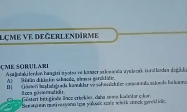 LCME VE DEGERI ENDIRME
CME SORULARI
Asagidakilerden hangisi tiyatro ve konser salonunda uyulacak kurallardan degildir
A) Bütün dikkatin sahnede, olmasi gereklidir.
B)
Gósteri basladiginda konuklar ve sahnedekile zamaninda salonda bulunma
ozen gostermelidir.
C. Gosteri bitiginde ānce erkekler, daha sonra kadinla cikar.
(C) Sanatemin motivasyonu için yüksek sesle tebrik etmek gereklidir.