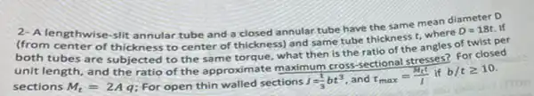 lengthwise-slit annular tube and a closed annular tube have the same mean di
diameter D
If
center of thickness to center of thickness) and same tube thickness t, where
D=18t
tubes are subjected to the same torque , what then is the ratio of the angles
sections M_(t)=2Aq For open thin walled sections J=(1)/(3)bt^3 and tau _(max)=(M_(t)t)/(I) if b/tgeqslant 10