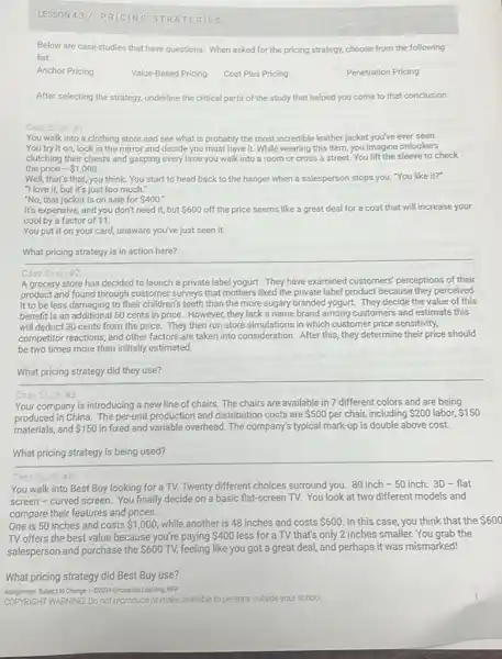 LESSON 437 PRICING S TRAT EGIES
Below are case studies that have questions. When asked for the pricing strategy, choose from the following
list:
Anchor Pricing
Value-Based Pricing Cost Plus Pricing
Penetration Pricing
After selecting the strategy.underline the critical parts of the study that helped you come to that conclusion.
Case Study #7:
You walk into a clothing store and see what is probably the most incredible leather jacket you've ever seen.
You try it on, look in the mirror and decide you must have it. While wearing this item, you imagine onlookers
clutching their chests and gasping every time you walk into a room or cross a street.You lift the sleeve to check
the price - 1,000
Well, that's that, you think. You start to head back to the hanger when a salesperson stops you. "You like it?
"I love it, but it's just too much."
"No, that jacket is on sale for 400
It's expensive, and you don't need it, but 600 off the price seems like a great deal for a coat that will increase your
cool by a factor of 11.
You put it on your card, unaware you've just seen it.
What pricing strategy is in action here?
Case Sudy 12:
A grocery store has decided to launch a private label yogurt. They have examined customers' perceptions of their
product and found through customer surveys that mothers liked the private label product because they perceived
it to be less damaging to their children's teeth than the more sugary branded yogurt. They decide the value of this
benefit is an additional 50 cents in price. However they lack a name brand'among customers and estimate this
will deduct 30 cents from the price. They then run store simulations in which customer price sensitivity.
competitor reactions, and other factors are taken into consideration. After this, they determine their price should
be two times more than initially estimated.
__
Case
Your company is introducing a new line of chairs. The chairs are available in 7 different colors and are being
produced in China. The per-unit production and distribution costs are 500 per chair, including 200 labor, 150
materials, and 150 in fixed and variable overhead The company's typical mark-up is double above cost.
__
Case Study ite.
You walk into Best Buy looking for a TV. Twenty different choices surround you. 80 inch - 50 inch. 3D - flat
screen-curved screen.You finally decide on a basic flat-screen TV.You look at two different models and
compare their features and prices.
One is 50 inches and costs 1,000 while another is 48 inches and costs 600 In this case, you think that the 600
TV offers the best value because you're paying 400 less for a TV that's only 2 inches smaller. You grab the
salesperson and purchase the 600 TV, feeling like you got a great deal, and perhaps it was mismarked!
What pricing strategy did Best Buy use?
Anigment Subject to Change I Groza Uncharted Learning MFP
COPYRIGHT WARNING: Do not reproduce or make available to persons outside your school