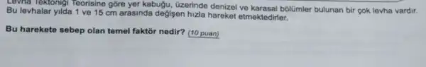 Levna Tektonigi Teorisine gồre yer kabugu, üzerinde denizel ve karasal bôlümler bulunan bir çok levha vardir.
Bu levhalar yilda 1 ve 15 cm arasinda degisen hizla hareket etmektedirler.
Bu harekete sebep olan temel faktor nedir? (10 puan)