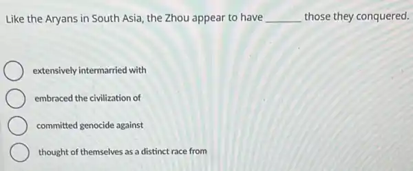 Like the Aryans in South Asia, the Zhou appear to have __ those they conquered.
extensively intermarried with
embraced the civilization of
committed genocide against
thought of themselves as a distinct race from