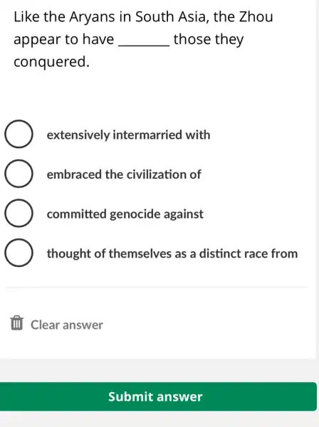 Like the Aryans in South Asia , the Zhou
appear to have __ those they
conquered.
extensively intermarried with
embraced the civilization of
committed genocide against
thought of themselves as a distinct race from
Submit answer