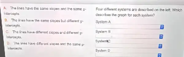 A. The lines have the same slopes and the same y-
intercepts
B. The lines have the same slopes but different y-
intercepts.
C. The lines have different slopes and different ý
intercepts.
D. The lines have different slopes and the same y-
intercepts
Four different systems are described on the left.Which
describes the graph for each system?
System A
square 
System B
Systemic
c
System D