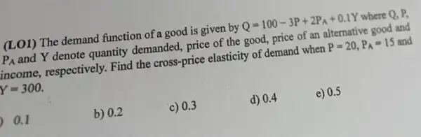 (LO1) The demand function of a good is given by Q=100-3P+2P_(A)+0.1Y where Q. P.
P_(A) and Y denote quantity demanded, price of the good, price of an alternative good and
income, respectively. Find the cross-price elasticity of demand when
P=20,P_(A)=15 and
Y=300.
0.1
b) 0.2
c) 0.3
d) 0.4
e) 0.5