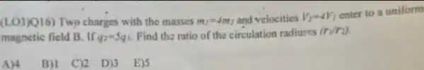 (LO3)Q16) Two charges with the masses m_(1)=4m_(2) and velocities V_(2)=4V_(1)
enter to a uniform
magnetic field B. If q_(2)=5q_(1) Find the ratio of the circulation radiures (r_(1)/r_(2))
A)4
B)! C)2 D)3 E)S